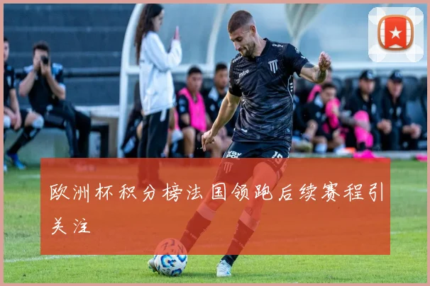 欧洲杯积分榜法国领跑后续赛程引关注